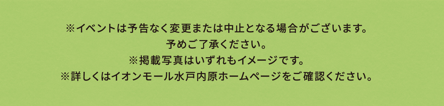 ※イベントは予告なく変更または中止となる場合がございます。
予めご了承ください。
※掲載写真はいずれもイメージです。
※詳しくはイオンモール水戸内原ホームページをご確認ください。